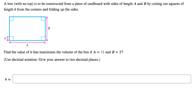 A box (with no top) is to be constructed from a piece of cardboard with sides of length A and B by cutting out squares of
length h from the corners and folding up the sides.
B
A
Find the value of h that maximizes the volume of the box if A = 11 and B = 27.
(Use decimal notation. Give your answer to two decimal places.)
