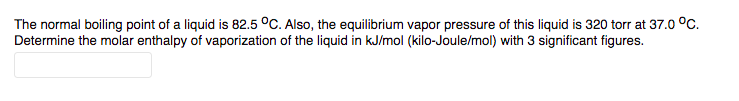 The normal boiling point of a liquid is 82.5 °C. Also, the equilibrium vapor pressure of this liquid is 320 torr at 37.0 °C.
Determine the molar enthalpy of vaporization of the liquid in kJ/mol (kilo-Joule/mol) with 3 significant figures.
