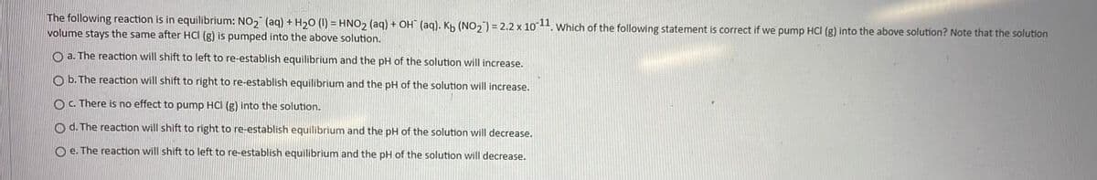 The following reaction is in equilibrium: NO2 (aq) + H20 (1) = HNO, (aq) + OH (aq). Kh (NO, ) = 2.2 x 1011. which of the following statement is correct if we pump HCI (g) into the above solution? Note that the solution
volume stays the same after HCI (g) is pumped into the above solution.
O a. The reaction will shift to left to re-establish equilibrium and the pH of the solution will increase.
O b. The reaction will shift to right to re-establish equilibrium and the pH of the solution will increase.
O C. There is no effect to pump HCI (g) into the solution.
O d. The reaction will shift to right to re-establish equilibrium and the pH of the solution will decrease.
O e. The reaction will shift to left to re-establish equilibrium and the pH of the solution will decrease.
