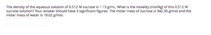 The density of the aqueous solution of 0.512 M sucrose is 1.13 g/mL. What is the molality (mol/kg) of this 0.512 M
sucrose solution? Your answer should have 3 significant figures. The molar mass of sucrose is 342.30 g/mol and the
molar mass of water is 18.02 g/mol.

