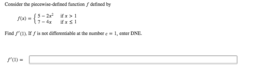 Consider the piecewise-defined function f defined by
f(x) = {1-4x
5 – 2x? if x > 1
if x <1
Find f'(1). If f is not differentiable at the number c = 1, enter DNE.
f'(1) =
