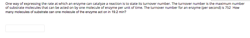 One way of expressing the rate at which an enzyme can catalyze a reaction is to state its turnover number. The turnover number is the maximum number
of substrate molecules that can be acted on by one molecule of enzyme per unit of time. The turnover number for an enzyme (per second) is 752 How
many molecules of substrate can one molecule of the enzyme act on in 19.2 min?
