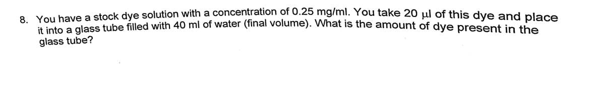 8 You have a stock dye solution with a concentration of 0.25 mg/mi. You take 20 ul of this dve and place
You nave ses tube filled with 40 ml of water (final volume). What is the amount of dye present in the
glass tube?
