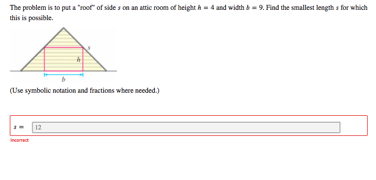 The problem is to put a "roof" of side s on an attic room of height h = 4 and width b = 9. Find the smallest length s for which
this is possible.
b
(Use symbolic notation and fractions where needed.)
S =
12
Incorrect
