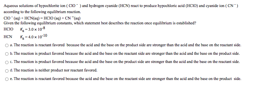 Aqueous solutions of hypochlorite ion ( Cio " ) and hydrogen eyanide (HCN) react to produce hypochloric acid (HCIO) and cyanide ion ( CN )
according to the following equilibrium reaction.
Cio (aq) + HCN(aq) = HCIO (aq) + CN (aq)
Given the following equilibrium constants, which statement best describes the reaction once equilibrium is established?
Ką = 3.0 x 10-8
Ką = 4.0 × 10-10
O a. The reaction is reactant favored because the acid and the base on the product side are stronger than the acid and the base on the reactant side.
HCIO
НCN
b. The reaction is product favored because the acid and the base on the reactant side are stronger than the acid and the base on the product side.
O. The reaction is product favored because the acid and the base on the product side are stronger than the acid and the base on the reactant side.
d. The reaction is neither product nor reactant favored.
O e. The reaction is reactant favored because the acid and the base on the reactant side are stronger than the acid and the base on the product side.
