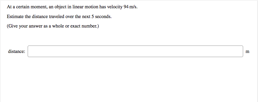 At a certain moment, an object in linear motion has velocity 94 m/s.
Estimate the distance traveled over the next 5 seconds.
(Give your answer as a whole or exact number.)
distance:
m
