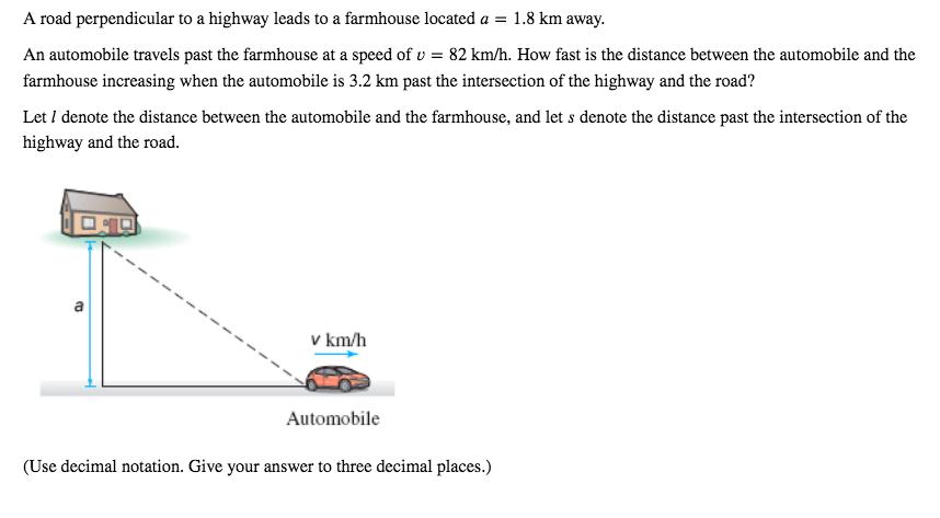 A road perpendicular to a highway leads to a farmhouse located a = 1.8 km away.
An automobile travels past the farmhouse at a speed of v = 82 km/h. How fast is the distance between the automobile and the
farmhouse increasing when the automobile is 3.2 km past the intersection of the highway and the road?
Let I denote the distance between the automobile and the farmhouse, and let s denote the distance past the intersection of the
highway and the road.
a
v km/h
Automobile
(Use decimal notation. Give your answer to three decimal places.)

