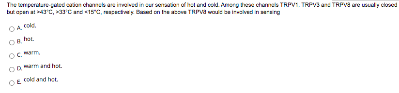 The temperature-gated cation channels are involved in our sensation of hot and cold. Among these channels TRPV1, TRPV3 and TRPV8 are usually closed
but open at >43°C, >33°C and <15°C, respectively. Based on the above TRPV8 would be involved in sensing
A, Cold.
B. hot.
C, warm.
D.
warm and hot.
Е.
cold and hot.
