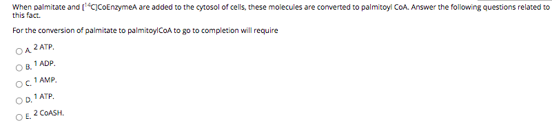 When palmitate and [1"C]CoEnzymeA are added to the cytosol of cells, these molecules are converted to palmitoyi CoA. Answer the following questions related to
this fact.
For the conversion of palmitate to palmitoylCOA to go to completion will require
2 ATP.
OA
1 ADP.
OB.
1 AMP.
OC.
1 ATP.
OD.
2 COASH.
OE.
