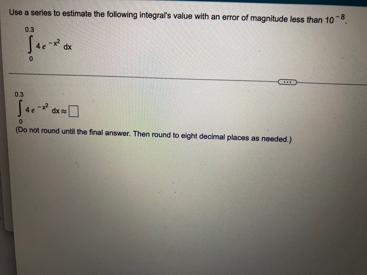 Use a series to estimate the following integral's value with an error of magnitude less than 10 °.
-8
0.3
dx
...
0.3
dx O
(Do not round until the final answer. Then round to eight decimal places as needed.)
