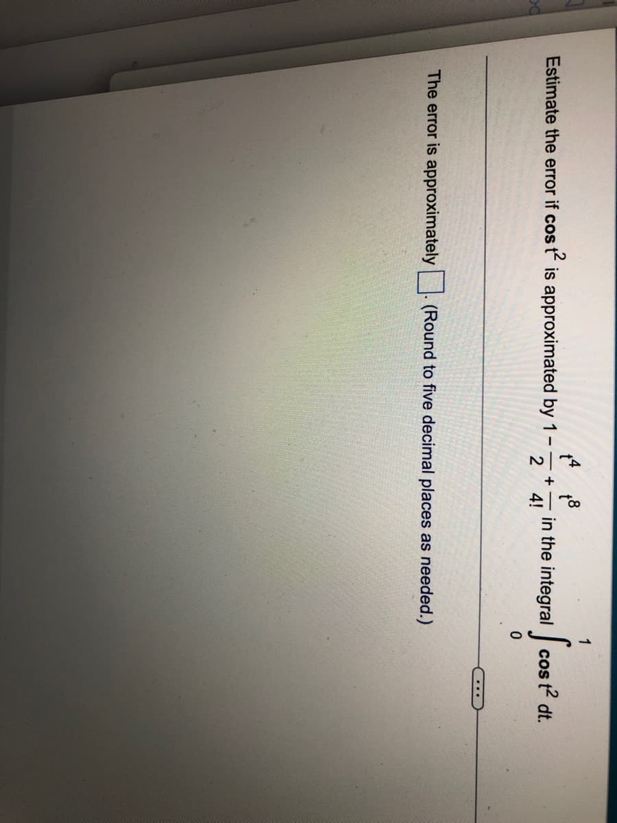 1
Estimate the error if cos
is approximated by 1
in the integral cos t dt.
+ -
4!
...
The error is approximately
(Round to five decimal places as needed.)
