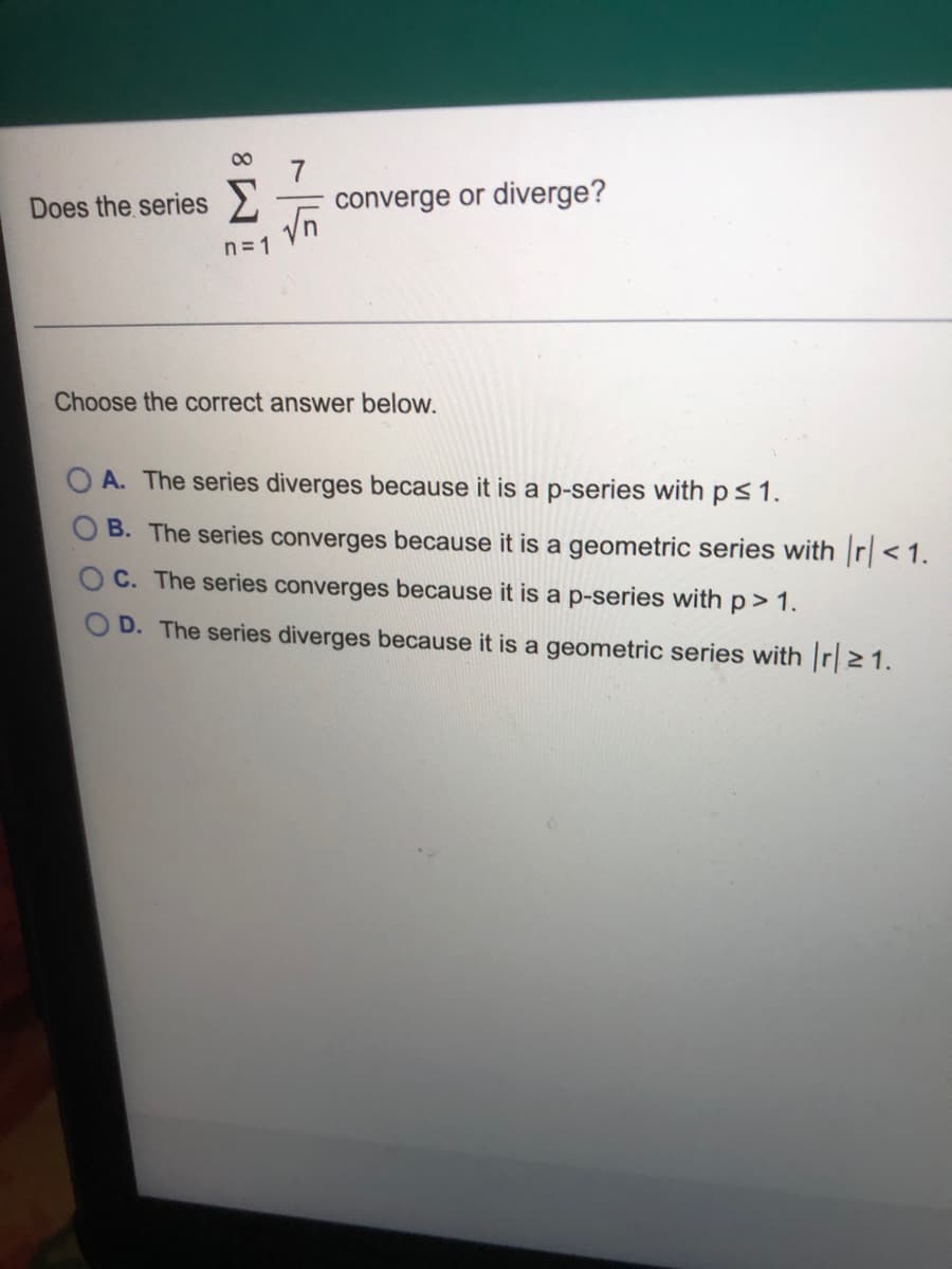 Does the series >
converge or diverge?
n= 1
Choose the correct answer below.
O A. The series diverges because it is a p-series with p s1.
B. The series converges because it is a geometric series with r<1.
C. The series converges because it is a p-series with p> 1.
D. The series diverges because it is a geometric series with r21.

