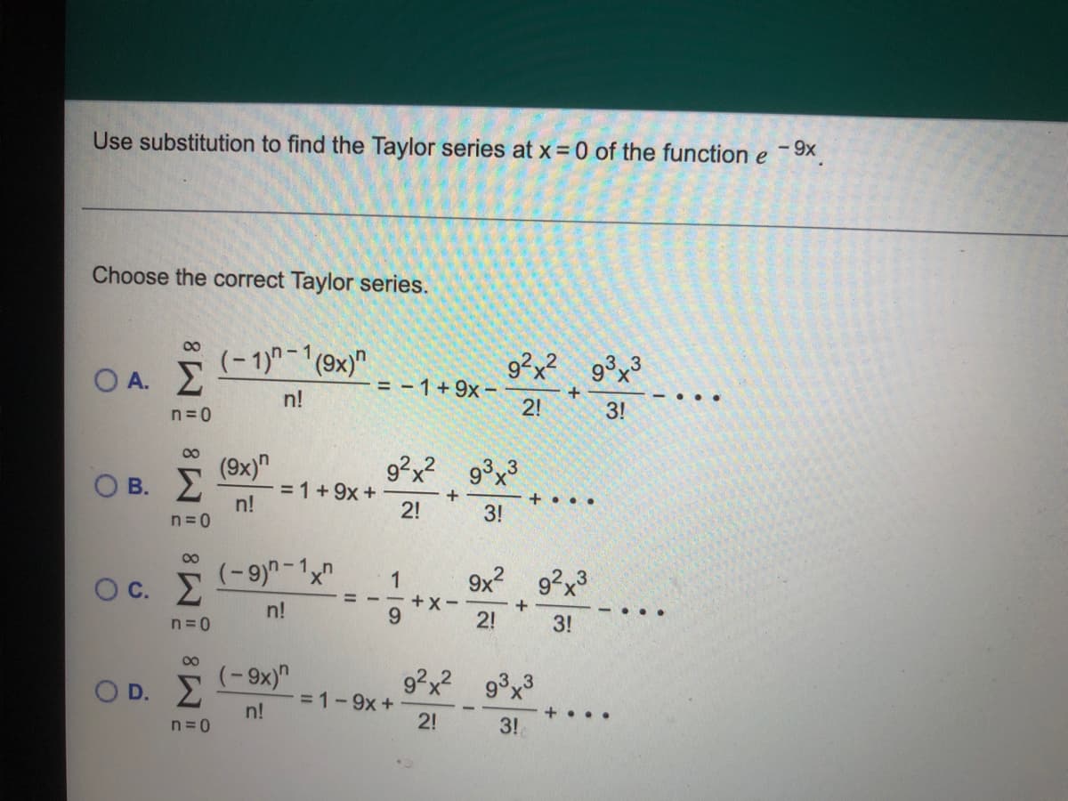 Use substitution to find the Taylor series at x = 0 of the function e -9x
Choose the correct Taylor series.
00
(-1)-1(9x)"
9²x² g³x³
Ο Α. Σ
= -1+9x -
2!
n!
- ...
n =0
3!
(9x)"
= 1+9x +
n!
О в. 2
9?x?
9°x
+
+ . ..
2!
3!
n =0
00
(-9)-1x
9x2 92x3
+X
1
Oc. E
%3D
n!
+
2!
....
n=0
3!
00
O D. E
(-9x)"
92x? 9x3
=1-9x+
2!
n!
+...
n = 0
3!
