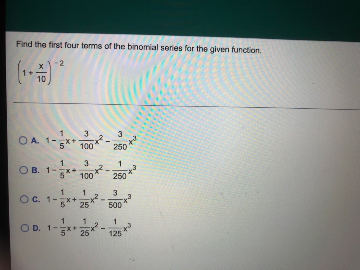 Find the first four terms of the binomial series for the given function.
- 2
10
1
3
O A. 1--X+
5*
X-
100
250
1
3
1
O B. 1--x+
x²
5h
100
250
1
3
x²
25
O C. 1--x+
500
1
O D. 1-x+
25
5*+
3
125
