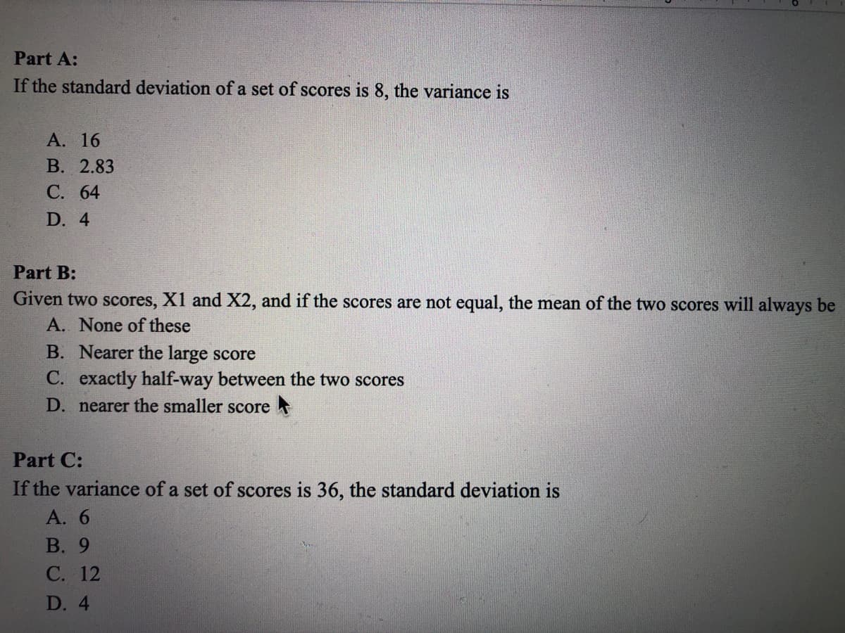 Part A:
If the standard deviation of a set of scores is 8, the variance is
А. 16
В. 2.83
С. 64
D. 4
Part B:
Given two scores, X1 and X2, and if the scores are not equal, the mean of the two scores will always be
A. None of these
B. Nearer the large score
C. exactly half-way between the two scores
D. nearer the smaller score
Part C:
If the variance of a set of scores is 36, the standard deviation is
А. 6
В. 9
С. 12
D. 4
