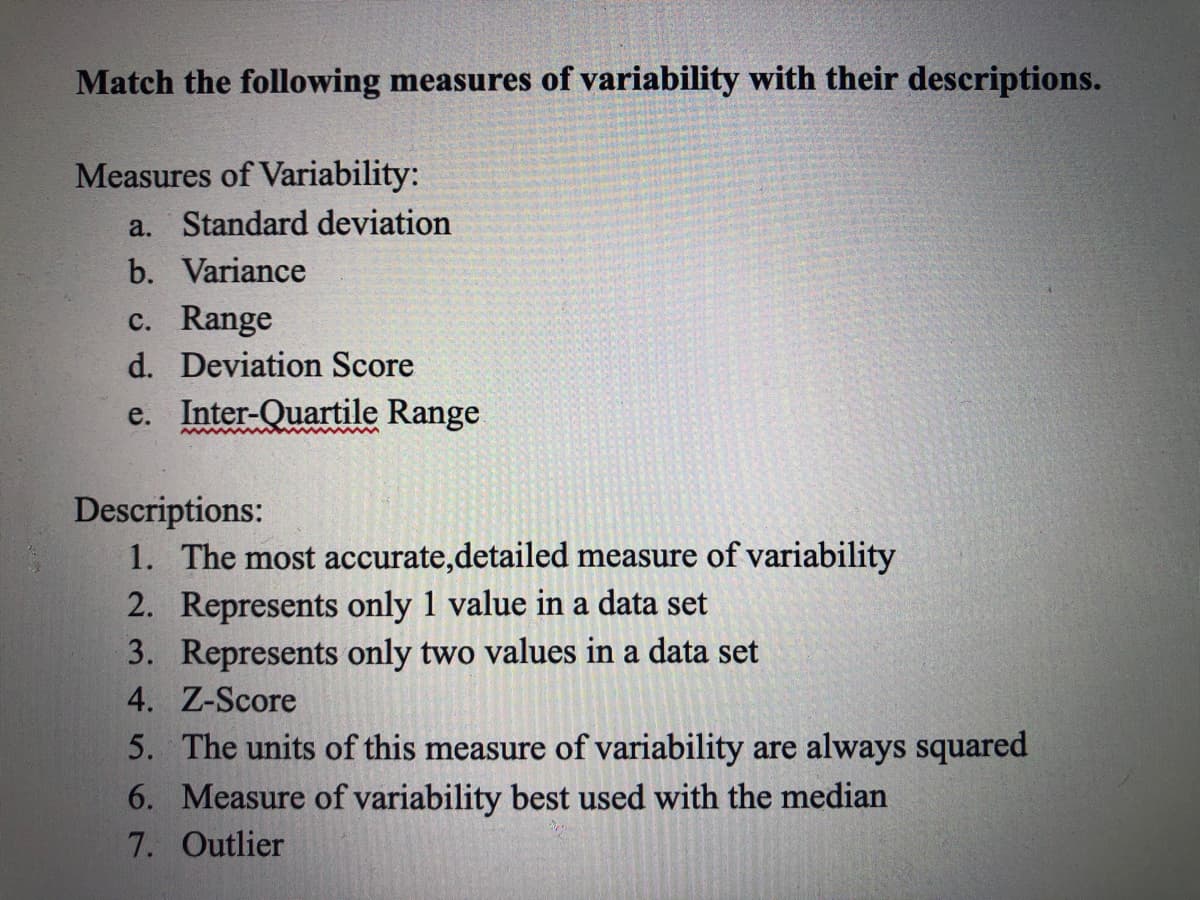 Match the following measures of variability with their descriptions.
Measures of Variability:
a. Standard deviation
b. Variance
c. Range
d. Deviation Score
e. Inter-Quartile Range
Descriptions:
1. The most accurate,detailed measure of variability
2. Represents only 1 value in a data set
3. Represents only two values in a data set
4. Z-Score
5. The units of this measure of variability are always squared
6. Measure of variability best used with the median
7. Outlier
