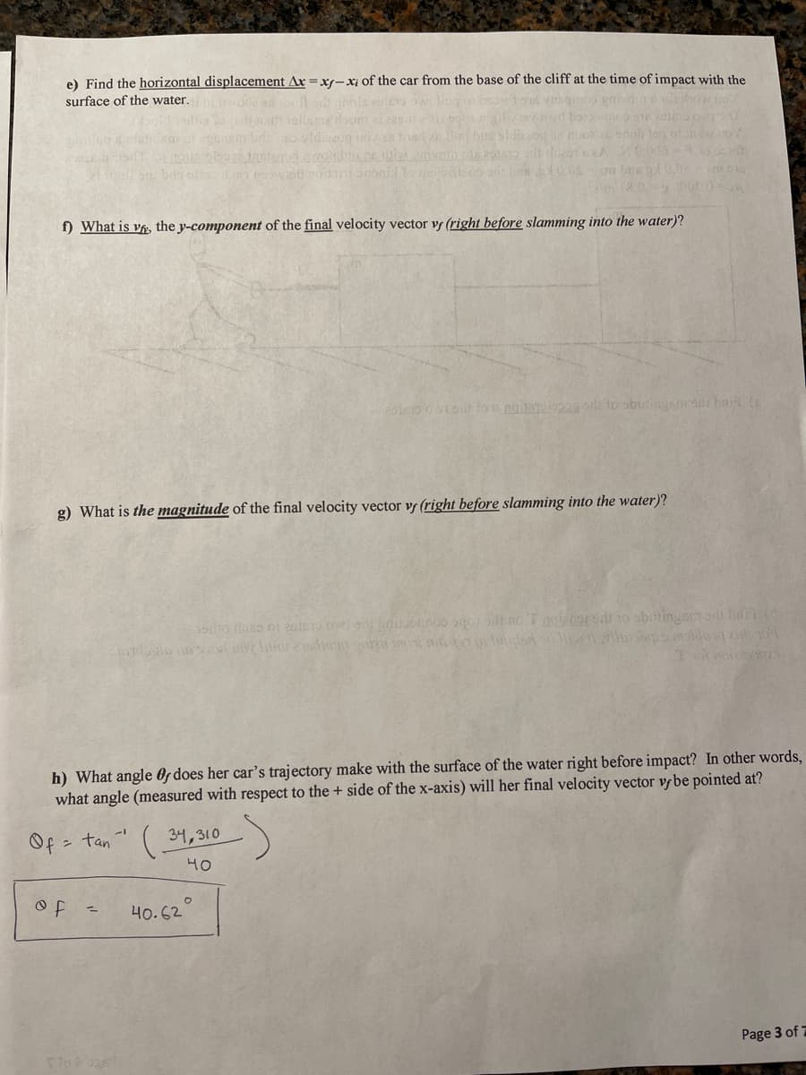 e) Find the horizontal displacement Ax =xs-xi of the car from the base of the cliff at the time of impact with the
surface of the water.
f) What is vf, the y-component of the final velocity vector v (right before slamming into the water)?
tovo lon noie to sbutingmddi bai (
g) What is the magnitude of the final velocity vector v (right before slamming into the water)?
h) What angle Of does her car's trajectory make with the surface of the water right before impact? In other words,
what angle (measured with respect to the + side of the x-axis) will her final velocity vector vr be pointed at?
Of = tan -
34, 310)
40
40.62
Page 3 of 7
