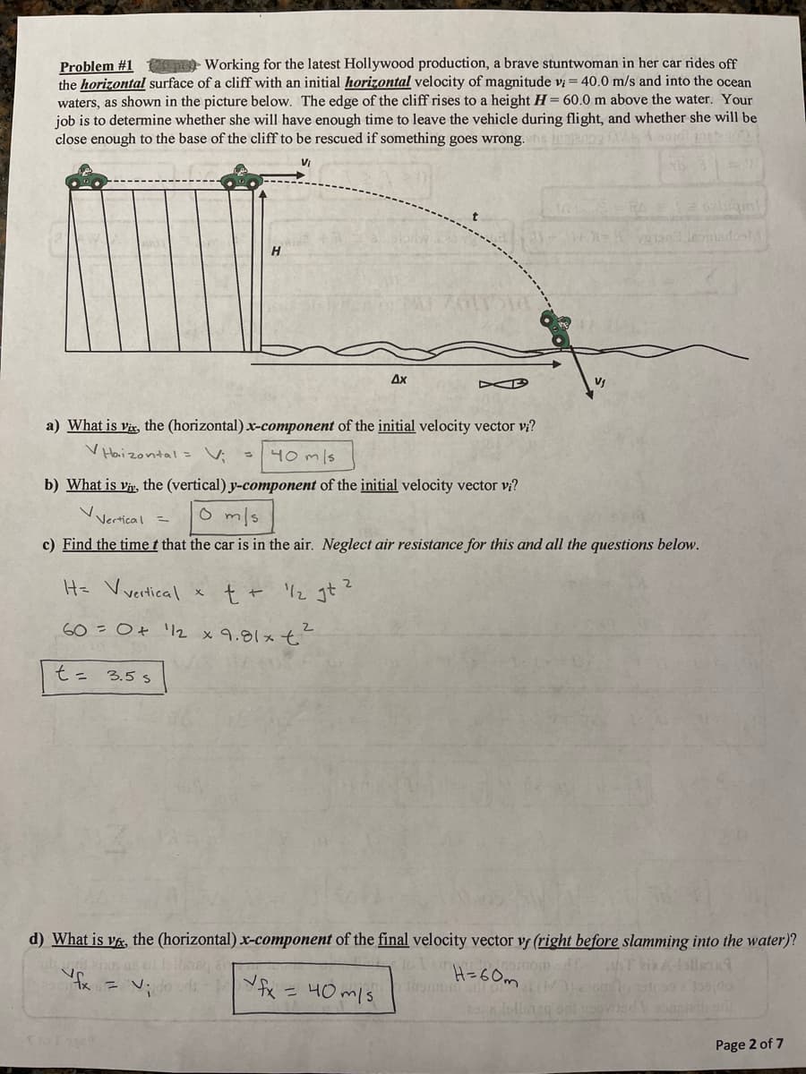 Problem #1 - Working for the latest Hollywood production, a brave stuntwoman in her car rides off
the horizontal surface of a cliff with an initial horizontal velocity of magnitude vi = 40.0 m/s and into the ocean
waters, as shown in the picture below. The edge of the cliff rises to a height H= 60.0 m above the water. Your
job is to determine whether she will have enough time to leave the vehicle during flight, and whether she will be
close enough to the base of the cliff to be rescued if something goes wrong.
Ax
a) What is vix, the (horizontal) x-component of the initial velocity vector v;?
V Haizontal = V;
40 mls
b) What is vi, the (vertical) y-component of the initial velocity vector vị?
o mls
Vertical =
c) Find the time t that the car is in the air. Neglect air resistance for this and all the questions below.
H= Vvertical
t + 2 gt?
60- Ot '2 x9.81メt
t= 3.5s
d) What is v&, the (horizontal) x-component of the final velocity vector vf (right before slamming into the water)?
H=6 0m
こ V:
fx =40 m/s
Page 2 of 7
