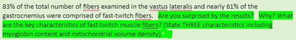83% of the total number of fibers examined in the vastus lateralis and nearly 61% of the
gastrocnemius were comprised of fast-twitch fibers. Are you surprised by the results? Why? What
are the key characteristics of fast-twitch muscle fibers? (State THREE characteristics including
myoglobin content and mitochondrial volume density)
