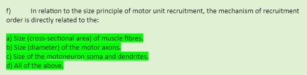 f)
In relation to the size principle of motor unit recruitment, the mechanism of recruitment
order is directly related to the:
a) Size (cross-sectional area) of muscle fibres.
b) Size (diameter) of the motor axons.
c) Size of the motoneuron soma and dendrites.
d) All of the above.
