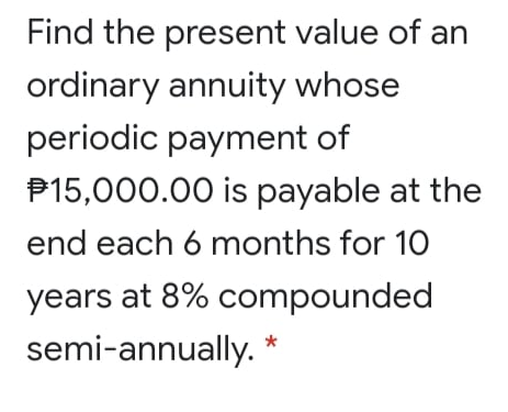 Find the present value of an
ordinary annuity whose
periodic payment of
P15,000.00 is payable at the
end each 6 months for 10
years at 8% compounded
semi-annually. *
