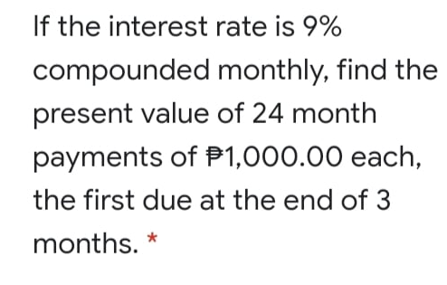 If the interest rate is 9%
compounded monthly, find the
present value of 24 month
payments of P1,000.00 each,
the first due at the end of 3
months. *
