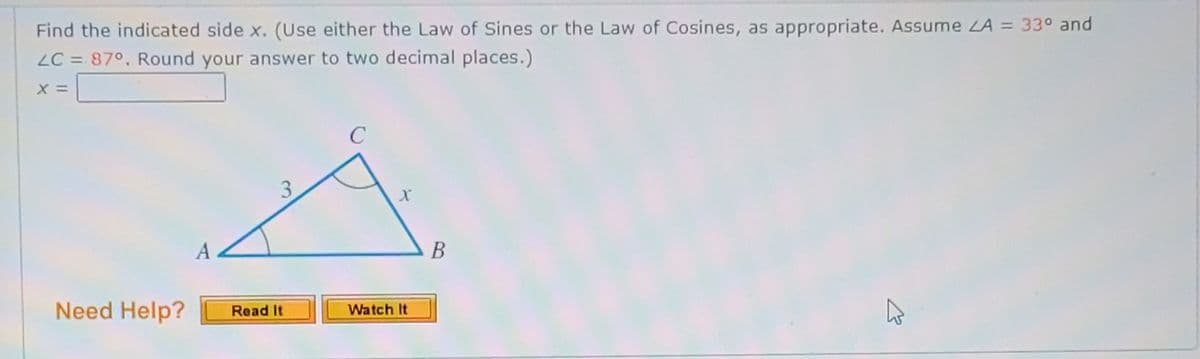 Find the indicated side x. (Use either the Law of Sines or the Law of Cosines, as appropriate. Assume LA = 33° and
LC = 87°, Round your answer to two decimal places.)
A
В
Need Help?
Read It
Watch It
