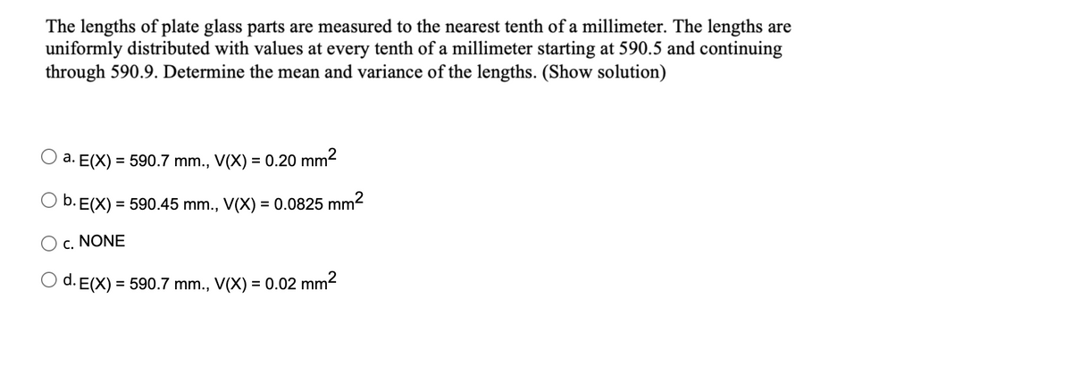 The lengths of plate glass parts are measured to the nearest tenth of a millimeter. The lengths are
uniformly distributed with values at every tenth of a millimeter starting at 590.5 and continuing
through 590.9. Determine the mean and variance of the lengths. (Show solution)
a. E(X) = 590.7 mm., V(X) = 0.20 mm2
b. E(X)
= 590.45 mm., V(X) = 0.0825 mm2
%3D
c. NONE
O d. E(X) = 590.7 mm., V(X) = 0.02 mm2
