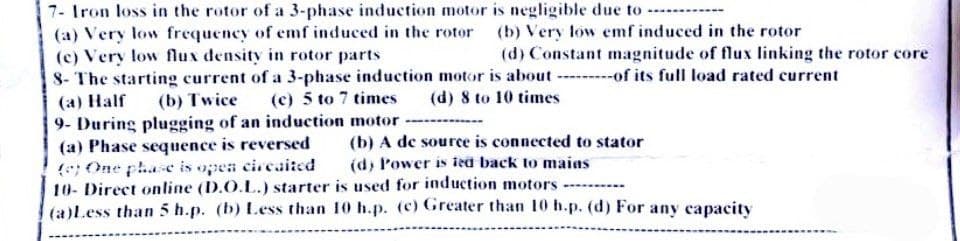 7- Iron loss in the rotor of a 3-phase induction motor is negligible due to
(a) Very low frequency of emf induced in the rotor
(c) Very low flux density in rotor parts
8- The starting current of a 3-phase induction motor is about
(a) Half
(c) 5 to 7 times
(b) Twice
(d) 8 to 10 times
9- During plugging of an induction motor
(a) Phase sequence is reversed
(b) A de source is connected to stator
(e) One phase is open circaited
(d) Power is ied back to mains
10- Direct online (D.O.L.) starter is used for induction motors
(a)Less than 5 h.p. (b) Less than 10 h.p. (c) Greater than 10 h.p. (d) For any capacity
(b) Very low emf induced in the rotor
(d) Constant magnitude of flux linking the rotor core
of its full load rated current