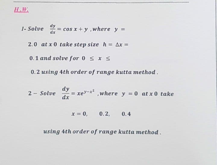 H.W.
1- Solve = cos x+y, where y =
dx
2.0 at x 0 take step size h= Ax=
0.1 and solve for 0 ≤ x ≤
0.2 using 4th order of range kutta method.
dy
2- Solve
dx
=
xey-x²,where y = 0 at x 0 take
x = 0,
0.2, 0.4
using 4th order of range kutta method.