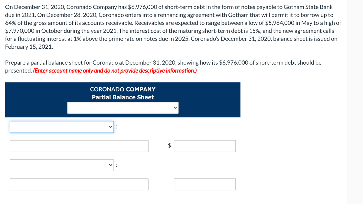 On December 31, 2020, Coronado Company has $6,976,000 of short-term debt in the form of notes payable to Gotham State Bank
due in 2021. On December 28, 2020, Coronado enters into a refinancing agreement with Gotham that will permit it to borrow up to
64% of the gross amount of its accounts receivable. Receivables are expected to range between a low of $5,984,000 in May to a high of
$7,970,000 in October during the year 2021. The interest cost of the maturing short-term debt is 15%, and the new agreement calls
for a fluctuating interest at 1% above the prime rate on notes due in 2025. Coronado's December 31, 2020, balance sheet is issued on
February 15, 2021.
Prepare a partial balance sheet for Coronado at December 31, 2020, showing how its $6,976,000 of short-term debt should be
presented. (Enter account name only and do not provide descriptive information.)
CORONADO COMPANY
Partial Balance Sheet
%24
