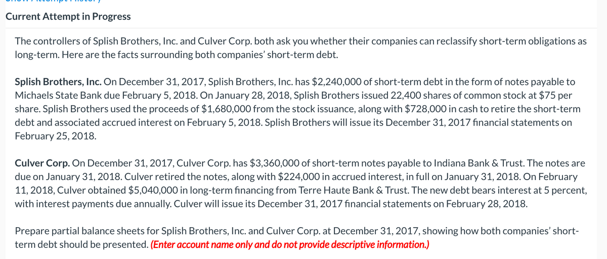Current Attempt in Progress
The controllers of Splish Brothers, Inc. and Culver Corp. both ask you whether their companies can reclassify short-term obligations as
long-term. Here are the facts surrounding both companies' short-term debt.
Splish Brothers, Inc. On December 31, 2017, Splish Brothers, Inc. has $2,240,000 of short-term debt in the form of notes payable to
Michaels State Bank due February 5, 2018. On January 28, 2018, Splish Brothers issued 22,400 shares of common stock at $75 per
share. Splish Brothers used the proceeds of $1,680,000 from the stock issuance, along with $728,000 in cash to retire the short-term
debt and associated accrued interest on February 5, 2018. Splish Brothers will issue its December 31, 2017 financial statements on
February 25, 2018.
Culver Corp. On December 31, 2017, Culver Corp. has $3,360,000 of short-term notes payable to Indiana Bank & Trust. The notes are
due on January 31, 2018. Culver retired the notes, along with $224,000 in accrued interest, in full on January 31, 2018. On February
11, 2018, Culver obtained $5,040,000 in long-term financing from Terre Haute Bank & Trust. The new debt bears interest at 5 percent,
with interest payments due annually. Culver will issue its December 31, 2017 financial statements on February 28, 2018.
Prepare partial balance sheets for Splish Brothers, Inc. and Culver Corp. at December 31, 2017, showing how both companies' short-
term debt should be presented. (Enter account name only and do not provide descriptive information.)
