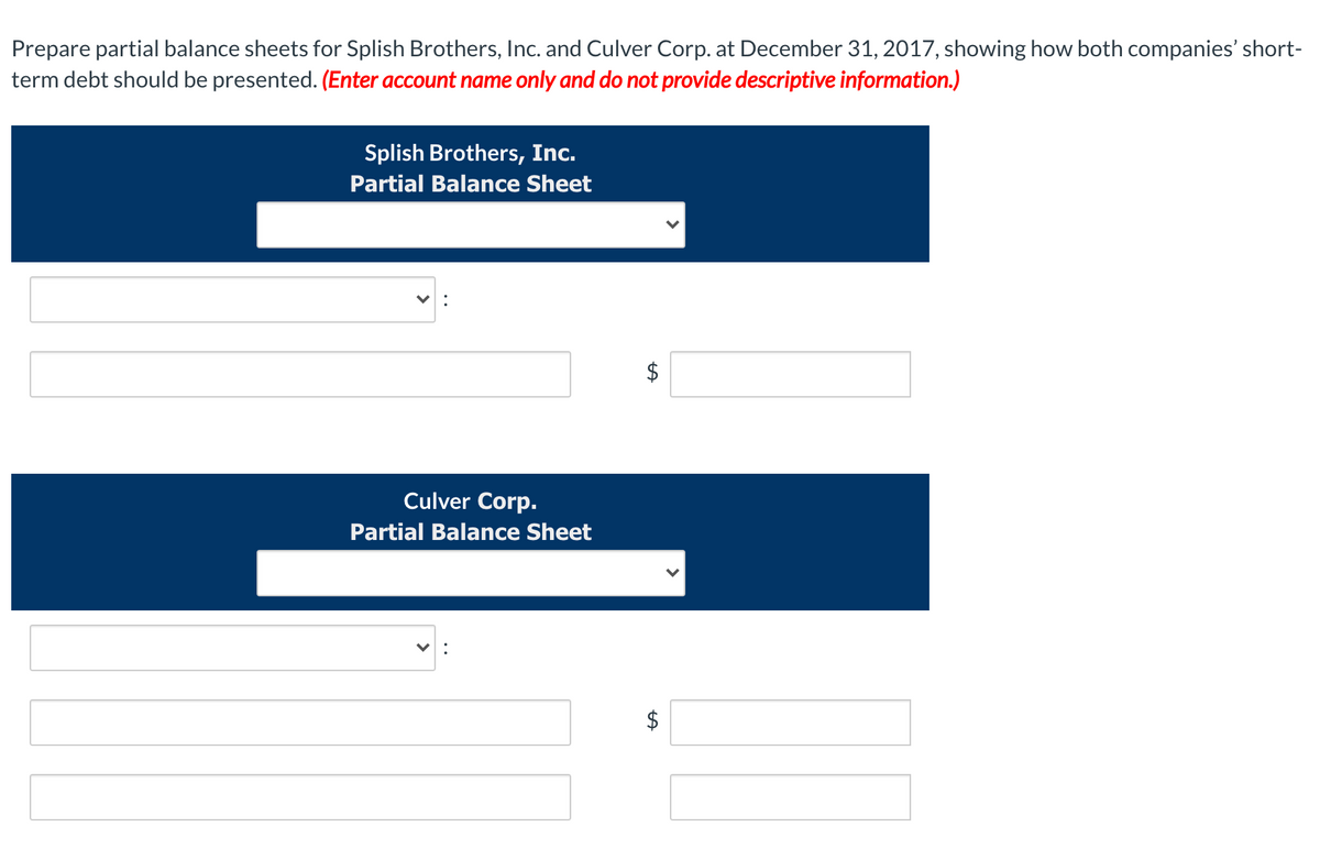 Prepare partial balance sheets for Splish Brothers, Inc. and Culver Corp. at December 31, 2017, showing how both companies' short-
term debt should be presented. (Enter account name only and do not provide descriptive information.)
Splish Brothers, Inc.
Partial Balance Sheet
$
Culver Corp.
Partial Balance Sheet
$
%24
