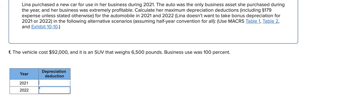 Lina purchased a new car for use in her business during 2021. The auto was the only business asset she purchased during
the year, and her business was extremely profitable. Calculate her maximum depreciation deductions (including §179
expense unless stated otherwise) for the automobile in 2021 and 2022 (Lina doesn't want to take bonus depreciation for
2021 or 2022) in the following alternative scenarios (assuming half-year convention for allI): (Use MACRS Table 1, Table 2,
and Exhibit 10-10.)
f. The vehicle cost $92,000, and it is an SUV that weighs 6,500 pounds. Business use was 100 percent.
Depreciation
deduction
Year
2021
2022
