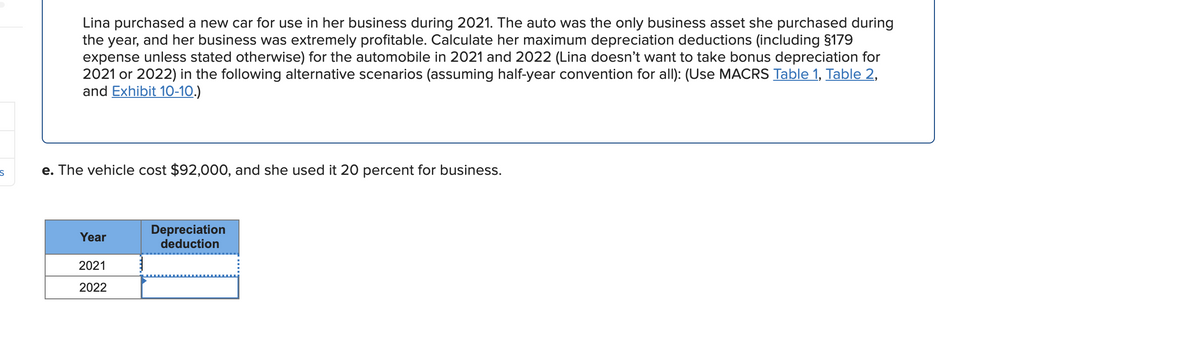 Lina purchased a new car for use in her business during 2021. The auto was the only business asset she purchased during
the year, and her business was extremely profitable. Calculate her maximum depreciation deductions (including §179
expense unless stated otherwise) for the automobile in 2021 and 2022 (Lina doesn't want to take bonus depreciation for
2021 or 2022) in the following alternative scenarios (assuming half-year convention for allI): (Use MACRS Table 1, Table 2,
and Exhibit 10-10.)
e. The vehicle cost $92,000, and she used it 20 percent for business.
Depreciation
deduction
Year
2021
2022
