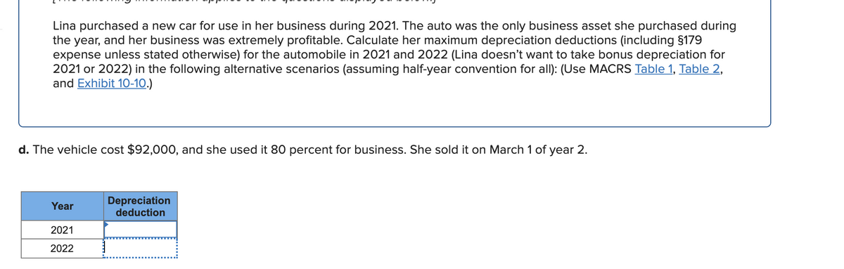 Lina purchased a new car for use in her business during 2021. The auto was the only business asset she purchased during
the year, and her business was extremely profitable. Calculate her maximum depreciation deductions (including §179
expense unless stated otherwise) for the automobile in 2021 and 2022 (Lina doesn't want to take bonus depreciation for
2021 or 2022) in the following alternative scenarios (assuming half-year convention for all): (Use MACRS Table 1, Table 2,
and Exhibit 10-10.)
d. The vehicle cost $92,000, and she used it 80 percent for business. She sold it on March 1 of year 2.
Depreciation
deduction
Year
2021
2022
