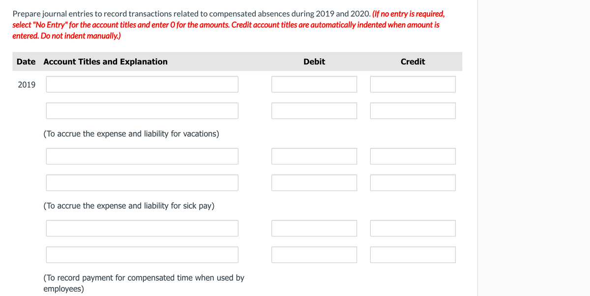 Prepare journal entries to record transactions related to compensated absences during 2019 and 2020. (If no entry is required,
select "No Entry" for the account titles and enter O for the amounts. Credit account titles are automatically indented when amount is
entered. Do not indent manually.)
Date Account Titles and Explanation
Debit
Credit
2019
(To accrue the expense and liability for vacations)
(To accrue the expense and liability for sick pay)
(To record payment for compensated time when used by
employees)
