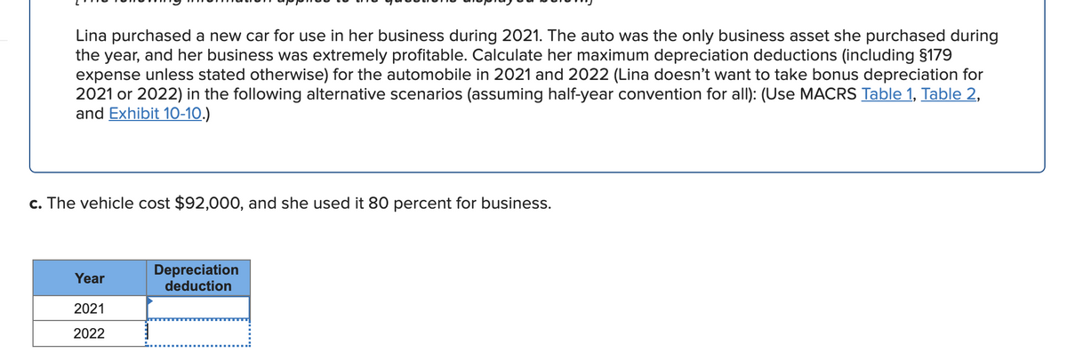 Lina purchased a new car for use in her business during 2021. The auto was the only business asset she purchased during
the year, and her business was extremely profitable. Calculate her maximum depreciation deductions (including §179
expense unless stated otherwise) for the automobile in 2021 and 2022 (Lina doesn't want to take bonus depreciation for
2021 or 2022) in the following alternative scenarios (assuming half-year convention for all): (Use MACRS Table 1, Table 2,
and Exhibit 10-10.)
c. The vehicle cost $92,000, and she used it 80 percent for business.
Depreciation
deduction
Year
2021
2022
