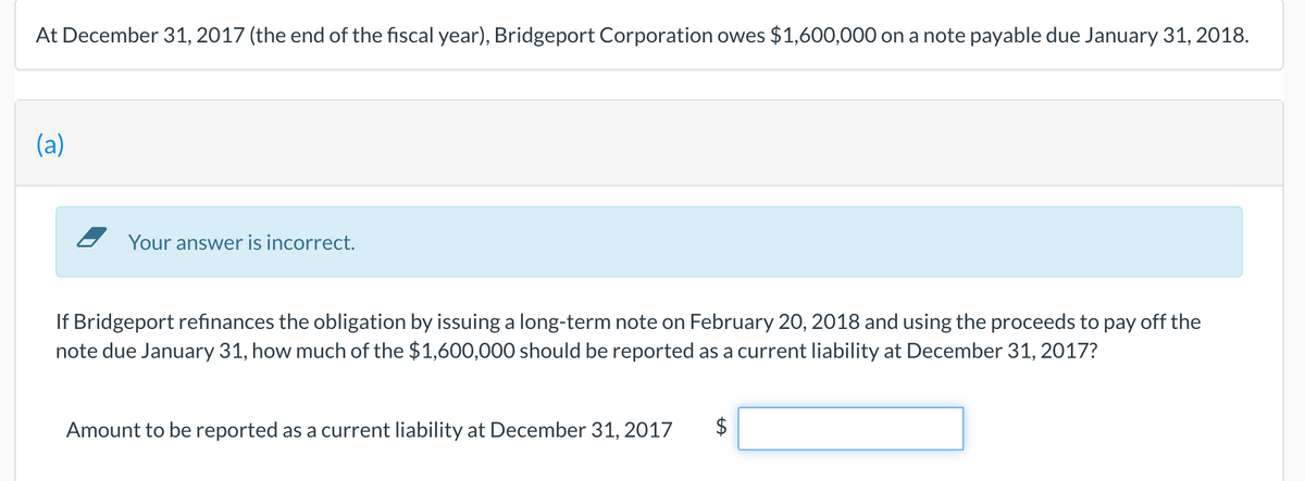 At December 31, 2017 (the end of the fiscal year), Bridgeport Corporation owes $1,600,000 on a note payable due January 31, 2018.
(a)
- Your answer is incorrect.
If Bridgeport refinances the obligation by issuing a long-term note on February 20, 2018 and using the proceeds to pay off the
note due January 31, how much of the $1,600,000 should be reported as a current liability at December 31, 2017?
Amount to be reported as a current liability at December 31, 2017
2$
