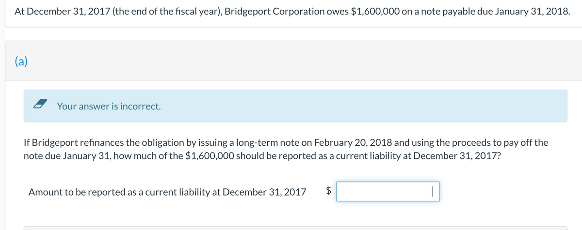At December 31, 2017 (the end of the fiscal year), Bridgeport Corporation owes $1,600,000 on a note payable due January 31, 2018.
(a)
Your answer is incorrect.
If Bridgeport refinances the obligation by issuing a long-term note on February 20, 2018 and using the proceeds to pay off the
note due January 31, how much of the $1,600,000 should be reported as a current liability at December 31, 2017?
Amount to be reported as a current liability at December 31, 2017
|

