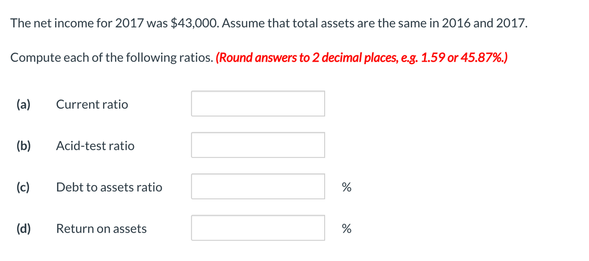 The net income for 2017 was $43,000. Assume that total assets are the same in 2016 and 2017.
Compute each of the following ratios. (Round answers to 2 decimal places, e.g. 1.59 or 45.87%.)
(a)
Current ratio
(b)
Acid-test ratio
(c)
Debt to assets ratio
(d)
Return on assets
