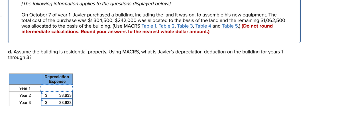 [The following information applies to the questions displayed below.]
On October 7 of year 1, Javier purchased a building, including the land it was on, to assemble his new equipment. The
total cost of the purchase was $1,304,500; $242,000 was allocated to the basis of the land and the remaining $1,062,500
was allocated to the basis of the building. (Use MACRS Table 1, Table 2, Table 3, Table 4 and Table 5.) (Do not round
intermediate calculations. Round your answers to the nearest whole dollar amount.)
d. Assume the building is residential property. Using MACRS, what is Javier's depreciation deduction on the building for years 1
through 3?
Depreciation
Expense
Year 1
Year 2
38,633
Year 3
38,633
%24

