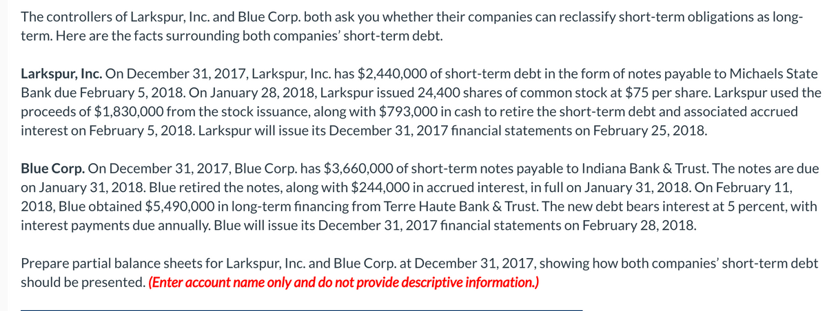 The controllers of Larkspur, Inc. and Blue Corp. both ask you whether their companies can reclassify short-term obligations as long-
term. Here are the facts surrounding both companies' short-term debt.
Larkspur, Inc. On December 31, 2017, Larkspur, Inc. has $2,440,000 of short-term debt in the form of notes payable to Michaels State
Bank due February 5, 2018. On January 28, 2018, Larkspur issued 24,400 shares of common stock at $75 per share. Larkspur used the
proceeds of $1,830,000 from the stock issuance, along with $793,000 in cash to retire the short-term debt and associated accrued
interest on February 5, 2018. Larkspur will issue its December 31, 2017 financial statements on February 25, 2018.
Blue Corp. On December 31, 2017, Blue Corp. has $3,660,000 of short-term notes payable to Indiana Bank & Trust. The notes are due
on January 31, 2018. Blue retired the notes, along with $244,000 in accrued interest, in full on January 31, 2018. On February 11,
2018, Blue obtained $5,490,000 in long-term financing from Terre Haute Bank & Trust. The new debt bears interest at 5 percent, with
interest payments due annually. Blue will issue its December 31, 2017 financial statements on February 28, 2018.
Prepare partial balance sheets for Larkspur, Inc. and Blue Corp. at December 31, 2017, showing how both companies' short-term debt
should be presented. (Enter account name only and do not provide descriptive information.)
