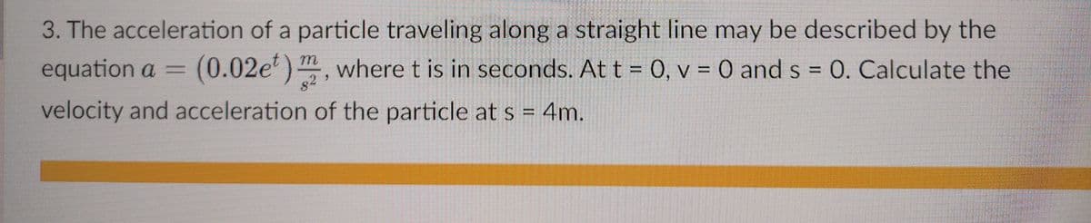 3. The acceleration of a particle traveling along a straight line may be described by the
equation a =
(0.02e) , where t is in seconds. At t = 0, v = 0 and s = 0. Calculate the
82
velocity and acceleration of the particle at s = 4m.
