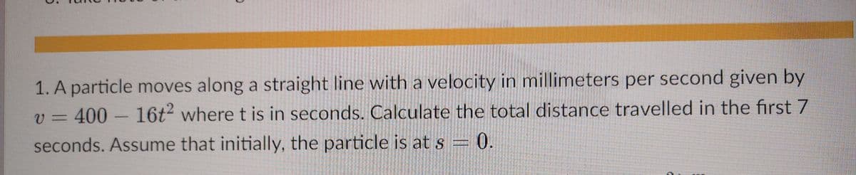 1. A particle moves along a straight line with a velocity in millimeters per second given by
V3D400
16t where t is in seconds. Calculate the total distance travelled in the first 7
seconds. Assume that initially, the particle is at s = 0.
