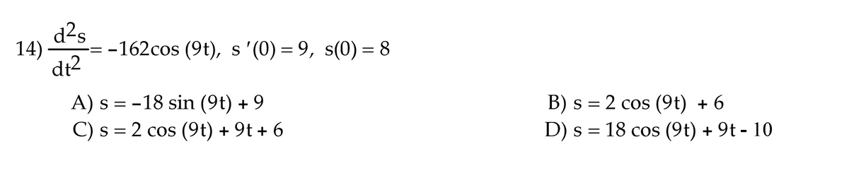 d2s
14)
-162cos (9t), s '(0) = 9, s(0) = 8
dt2
A) s = -18 sin (9t) + 9
C) s = 2 cos (9t) + 9t + 6
B) s = 2 cos (9t) + 6
D) s = 18 cos (9t) + 9t - 10
