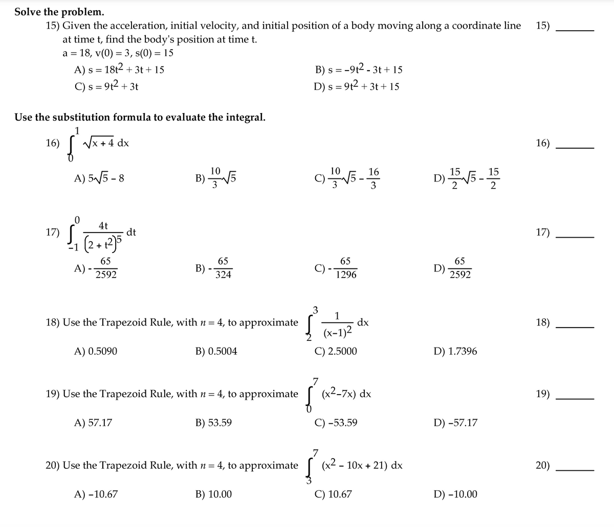 Solve the problem.
15) Given the acceleration, initial velocity, and initial position of a body moving along a coordinate line
at time t, find the body's position at time t.
a = 18, v(0) = 3, s(0) = 15
A) s = 18t2 + 3t + 15
C) s = 9t2 + 3t
15)
B) s = -9t2 - 3t + 15
D) s = 9t2 + 3t + 15
Use the substitution formula to evaluate the integral.
1
16)
Vx +4 dx
16)
B) V5
10
16
15
A) 55 - 8
D) 5-
4t
17)
dt
17)
(2+2)5
-1
65
65
65
A) -
65
В)
324
C)
1296
D)-
2592
-
2592
18) Use the Trapezoid Rule, with n = 4, to approximate
1
dx
18)
(x-1)2
A) 0.5090
B) 0.5004
C) 2.5000
D) 1.7396
19) Use the Trapezoid Rule, with n= 4, to approximate
(x2-7x) dx
19)
A) 57.17
B) 53.59
С) -53.59
D) -57.17
20) Use the Trapezoid Rule, with n = 4, to approximate
(x2 - 10x + 21) dx
20)
A) -10.67
B) 10.00
C) 10.67
D) -10.00
