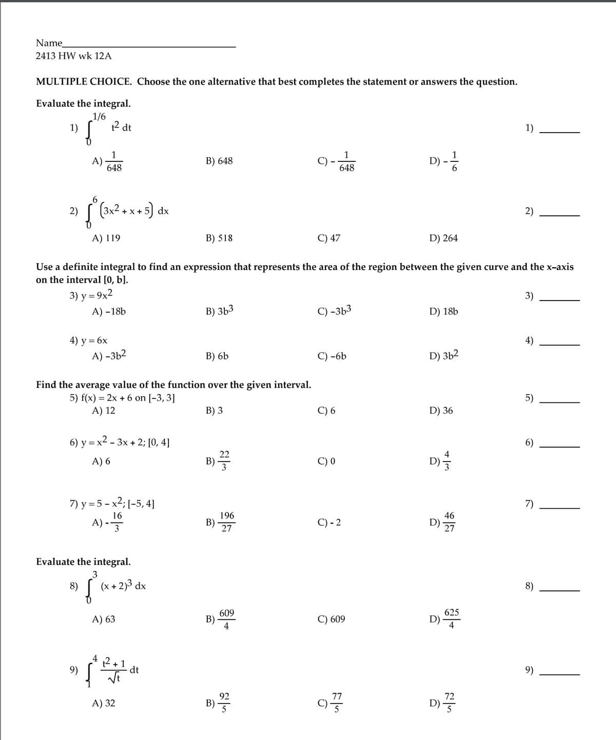 Name
2413 HW wk 12A
MULTIPLE CHOICE. Choose the one alternative that best completes the statement or answers the question.
Evaluate the integral.
1/6
1)
t2 dt
1)
1
A).
648
B) 648
C) -
648
D)
6.
6
(3x2 + x + 5) dx
2)
2)
A) 119
B) 518
C) 47
D) 264
Use a definite integral to find an expression that represents the area of the region between the given curve and the x-axis
on the interval [0, b].
3) y = 9x2
3)
А) -18b
В) ЗЬ3
C) -3b3
D) 18b
4) у %3D6х
A) -3b2
4)
B) 6b
-6b
D) 3b2
Find the average value of the function over the given interval.
5) f(x) = 2x + 6 on [-3,3]
A) 12
5)
В) 3
C) 6
D) 36
6) y = x2 - 3x + 2; [0, 4]
6)
A) 6
В)
C) 0
D
7) y = 5 - x2; [-5, 4]
A) -
7)
16
196
46
В)
27
C) - 2
D)
27
Evaluate the integral.
8)
(x + 2)3 dx
8)
609
625
A) 63
B)
4
C) 609
D)
4
4
+ 1
dt
9)
9)
B)
92
77
A) 32
72
D) ·
