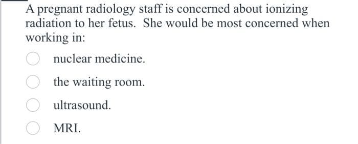 A pregnant radiology staff is concerned about ionizing
radiation to her fetus. She would be most concerned when
working in:
nuclear medicine.
the waiting room.
ultrasound.
MRI.