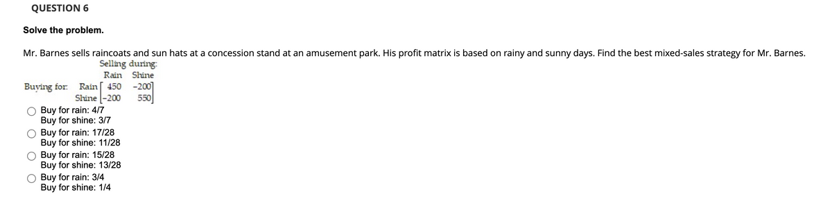 QUESTION 6
Solve the problem.
Mr. Barnes sells raincoats and sun hats at a concession stand at an amusement park. His profit matrix is based on rainy and sunny days. Find the best mixed-sales strategy for Mr. Barnes.
Selling during:
Rain Shine
Buying for.
-200]
550
Rain
450
Shine -200
Buy for rain: 4/7
Buy for shine: 3/7
Buy for rain: 17/28
Buy for shine: 11/28
Buy for rain: 15/28
Buy for shine: 13/28
Buy for rain: 3/4
Buy for shine: 1/4
